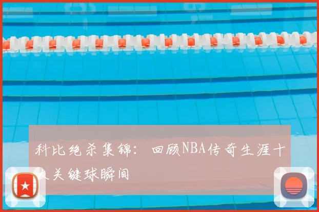 科比绝杀集锦：回顾NBA传奇生涯十大关键球瞬间