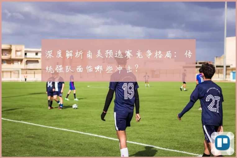 深度解析南美预选赛竞争格局：传统强队面临哪些冲击？